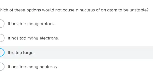 hich of these options would not cause a nucleus of an atom to be unstable?
It has too many protons.
It has too many electrons.
It is too large.
It has too many neutrons.