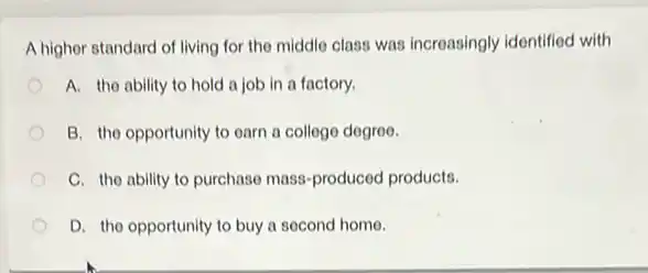 A higher standard of living for the middle class was increasingly identified with
A. the ability to hold a job in a factory.
B. the opportunity to earn a college degree.
C. the ability to purchase mass-produced products.
D. the opportunity to buy a second home.