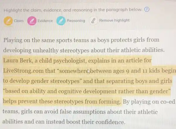 Highlight the claim evidence, and reasoning in the paragraph below.
Claim
Playing on the same sports teams as boys protects girls from
developing unhealthy stereotypes about their athletic abilities.
Laura Berk, a child psychologist, explains in an article for
LiveStrong.com that "somewhere between ages 9 and 11 kids begin
to develop gender stereotypes" and that separating boys and girls
"based on ability and cognitive development rather than gender"
helps prevent these stereotypes from forming.By playing on co-ed
teams, girls can avoid false assumptions about their athletic
abilities and can instead boost their confidence.
Evidence
Reasoning
Remove highlight