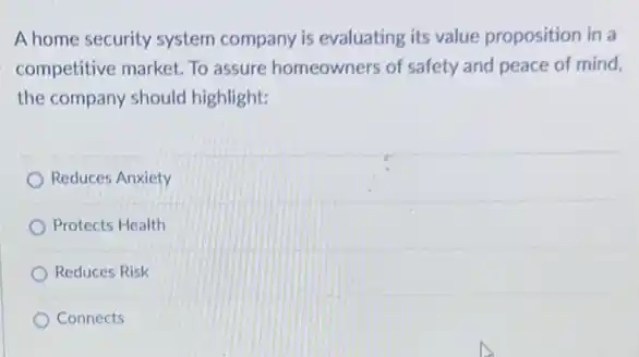 A home security system company is evaluating its value proposition in a
competitive market. To assure homeowners of safety and peace of mind,
the company should highlight:
Reduces Anxiety
Protects Health
Reduces Risk
Connects