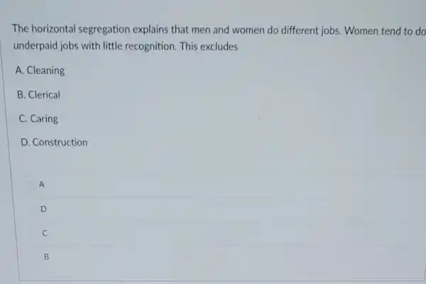 The horizontal segregation explains that men and women do different jobs . Women tend to do
underpaid jobs with little recognition. This excludes
A. Cleaning
B. Clerical
C. Caring
D. Construction
A
D
C C
B