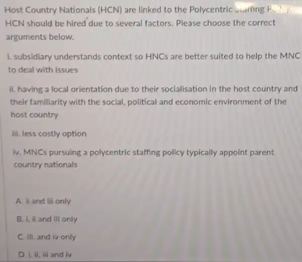 Host Country Nationals (HCN) are linked to the Polycentric Staifing
HCN should be hired due to several factors Please choose the correct
arguments below.
1. subsidiary understands context so HNCs are better suited to help the MNC
to deal with issues
ii. having a local orientation due to their socialisation in the host country and
their familiarity with the social, political and economic environment of the
host country
iii. less costly option
iv. MNCs pursuing a polycentric staffing policy typically appoint parent
country nationals
A. ii and iii only
B. i, ii and iii only
C. iii, and iv only
D. I, ii, iii and iv