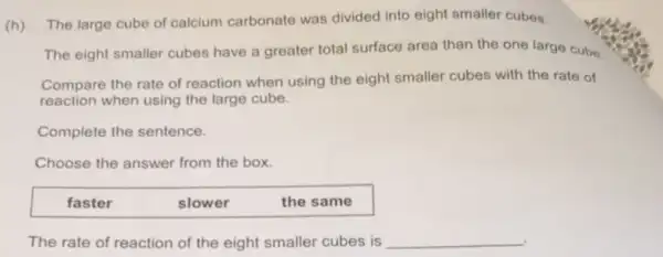 (h)
The large cube of calcium carbonate was divided into eight smaller cubes.
The eight smaller cubes have a greater total surface area than the one large Cube.
Compare the rate of reaction when using the eight smaller cubes with the rate of
reaction when using the large cube.
Complete the sentence.
Choose the answer from the box.
faster	slower	the same
The rate of reaction of the eight smaller cubes is __