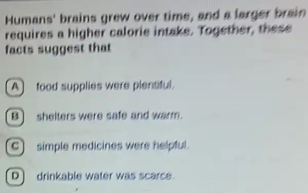 Humans' brains grew over time and a l arger brain
requires a higher calorie intake Together, these
facts suggest that
A food supplies were plentitul.
B shelters were safe and warm.
C simple medicines were helpful.
D drinkable water was scarce.