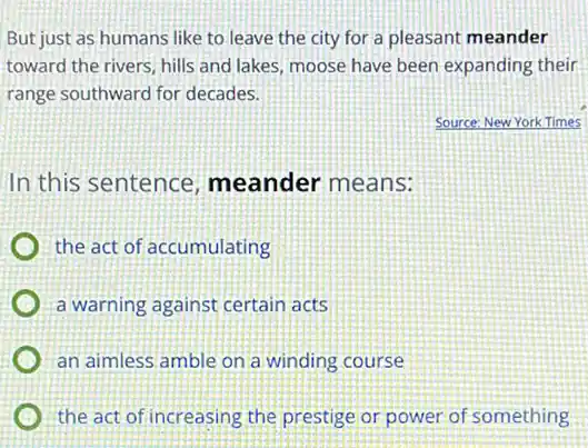 But just as humans like to leave the city for a pleasant meander
toward the rivers, hills and lakes, moose have been expanding their
range southward for decades.
Source: New YorkTimes
In this sentence meander means:
the act of accumulating
a warning against certain acts
an aimless amble on a winding course
the act of increasing the prestige or power of something