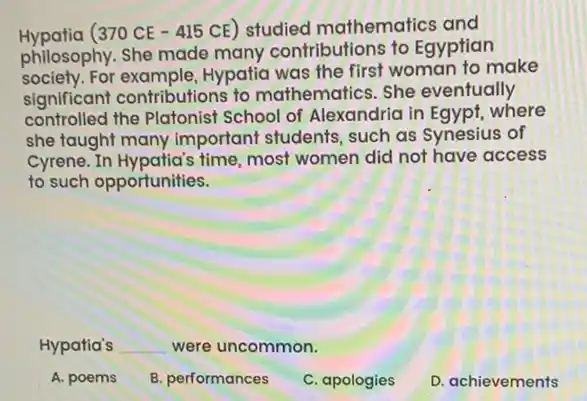 Hypatia (370 CE - 415 CE) studied mathematics and
philosophy. She made many contributions to Egyptian
society. For Hypatia was the first woman to make
significant contributions to mathematics. She eventually
controlled the Platonist School of Alexandria in Egypt, where
she taught many important students, such as Synesius of
Cyrene. In Hypatia's time most women did not have access
to such opportunities.
Hypatia's __ were uncommon.
A. poems
B. performances
C. apologies
D. achievements