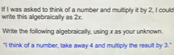 If I was asked to think of a number and multiply it by 2,I could
write this algebraically as 2x.
Write the following algebraically, using x as your unknown.
"I think of a number , take away 4 and multiply the result by 3."