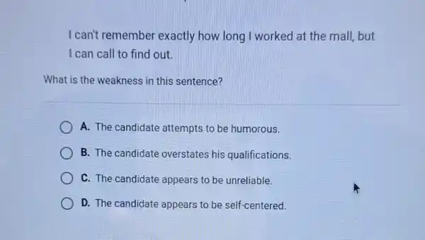 I can't remember exactly how long I worked at the mall but
I can call to find out.
What is the weakness in this sentence?
A. The candidate attempts to be humorous.
B. The candidate overstates his qualifications.
C. The candidate appears to be unreliable.
D. The candidate appears to be self centered.