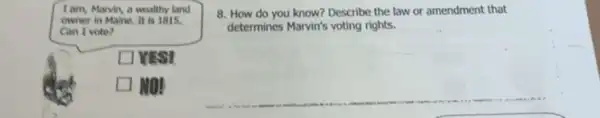 I am, Marvin, a wealthy land
owner in Maine, It is 1815.
Can I vote?
square  VISI
let square  MO!
8. How do you know? Describe the law or amendment that
determines Marvin's voting rights.