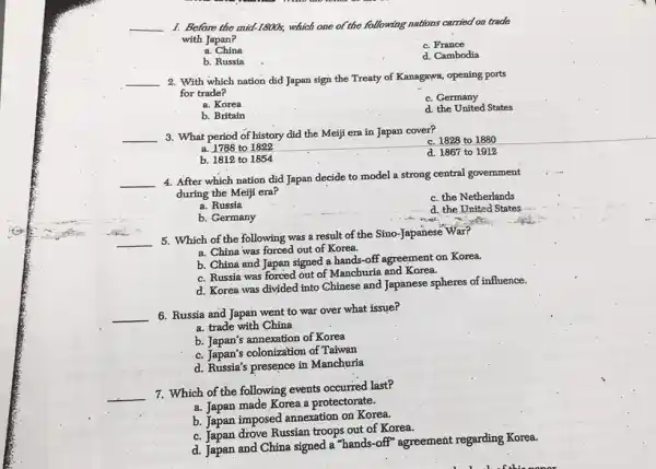 __ I. Before the mid-1800s which one of the following nations carried on trade
with Japan?
a . China
c. France
b. Russia
d. Cambodia
__ 2. With which nation did Japan sign the Treaty of Kanagawa, opening ports
for trade?
a. Korea
c. Germany
b. Britain
d. the United States
__ 3. What period of history did the Meiji era in Japan cover?
c. 1828 to 1880
a. 1788 to 1822
b. 1812 to 1854
d. 1867 to 1912
__
4. After which nation did Japan decide to model a strong central govemment
during the Meiji era?
c. the Netherlands
a. Russia
d. the United States
b. Germany
5. Which of the following was a result of the Sino-Japanese War?
__
a. China was forced out of Korea.
b. China and Japan signed a hands-off agreement on Korea.
c. Russia was forced out of Manchuria and Korea.
d. Korea was divided into Chinese and Japanese spheres of influence.
__ 6. Russia and Japan went to war over what issue?
a. trade with China
b. Japan's annexation of Korea
c. Japan's colonization of Taiwan
d. Russia's presence in Manchuria
__
7. Which of the following events occurred last?
a. Japan made Korea a protectorate.
b. Japan imposed annexation on Korea.
c. Tapan drove Russian troops out of Korea.
d. Japan and China signed a "hands-off"agreement regarding Korea.