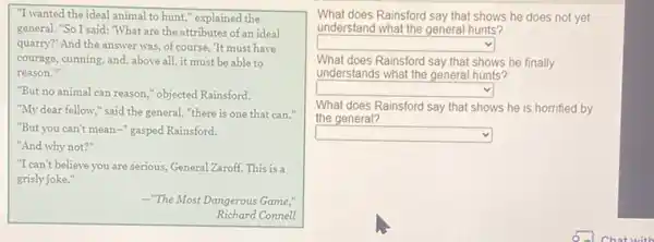 "I wanted the ideal animal to hunt," explained the
general. "So I said: "What are the attributes of an ideal
quarry?" And the answer was, of course, 'It must have
courage, cunning, and, above all, it must be able to
reason."
"But no animal can reason," objected Rainsford.
"My dear fellow," said the general, "there is one that can."
"But you can't mean -" gasped Rainsford.
"And why not?"
"I can't believe you are serious, General Zaroff This is a
grisly joke."
-"The Most Dangerous Game;
Richard Connell
What does Rainsford say that shows he does not yet
understand what the general hunts?
square 
What does Rainsford say that shows he finally
understands what the general hunts?
square 
What does Rainsford say that shows he is horrified by
the general?
square