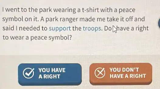 I went to the park wearing a t-shirt with a peace
symbol on it. A park ranger made me take it off and
said I needed to support the troops . Do have a right
to wear a peace symbol?
x YOU DON'T
HAVE A RIGHT