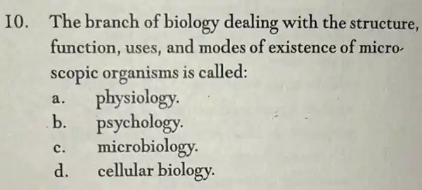 I0. The branch of biology dealing with the structure,
function, uses , and modes of existence of micro-
scopic organisms is called:
a. physiology.
b. psychology.
c. microbiology.
d. cellular biology.