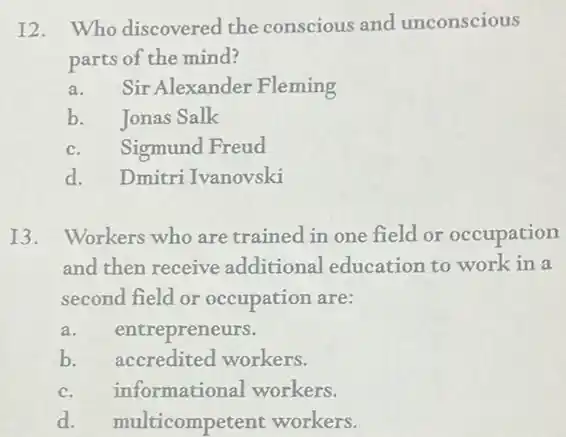 I2. Who discovered the conscious and unconscious
parts of the mind?
a.Sir Alexander Fleming
b. Jonas Salk
c.Sigmund Freud
d. Dmitri Ivanovski
13. Workers who are trained in one field or occupation
and then receive additional education to work in a
second field or occupation are:
a. entrepreneurs.
b. accredited workers.
c. informational workers.
d. multicompetent workers.