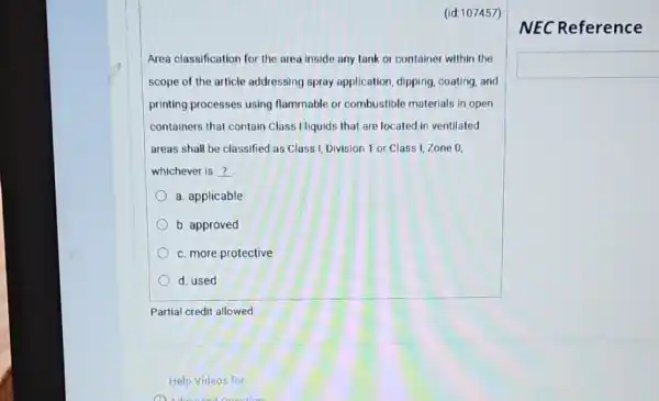 (id:107457)
Area classification for the area inside any tank or container within the
scope of the article addressing spray application , dipping, coating, and
printing processes using flammable or combustible materials in open
containers that contain Class I liquids that are located in ventilated
areas shall be classified as Class I, Division 1 or Class I Zone 0.
whichever is __
a. applicable
b. approved
c. more protective
d. used
Partial credit allowed
Help Videos for
NEC Reference
square