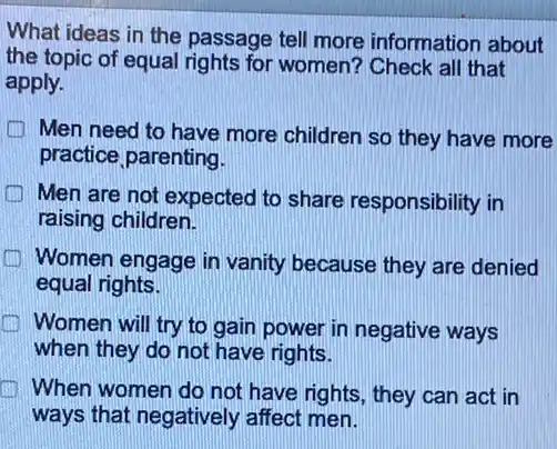 What ideas in the passage tell more information about
the topic of equal rights for women? Check all that
apply.
Men need to have more children so they have more
practice parenting.
Men are not expected to share responsibility in
raising children.
Women engage in vanity because they are denied
equal rights.
Women will try to gain power in negative ways
when they do not have rights.
When women do not have rights, they can act in
ways that negatively affect men.