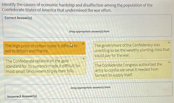 Identify the causes of economic hardship and disaffection among the population of the Confederate States of America that undermined the war effort.
Correct Answer(s)
Drag appropriate answer(s) here
The high price of cotton made it difficuk to sell to Britain and France.
The Confederate reliance on the gold standard for its currency made it difficult for most small landowners to pay their bills.
The government of the Confederacy was unwilling to tax the wealthy planting class that could pay for the war.
The Confederate Congress authorized the army to confiscate what it needed from farmers to supply itself.
Drag appropriate answer(s) here
Incorrect Answer(s)