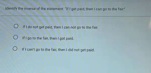 Identify the inverse of the statement. "If I get paid then I can go to the fair."
If I do not get paid, then I can not go to the fair.
If I go to the fair then I got paid.
If I can't go to the fair, then I did not get paid.