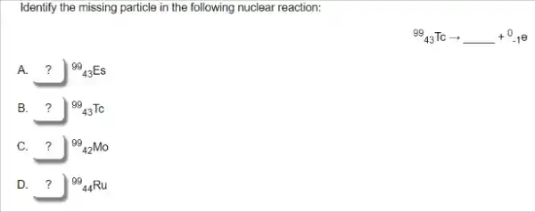 Identify the missing particle in the following nuclear reaction:
(}^99_{43)Tcarrow ldots +^0-1^0
A.	(}^99_{43)Es 7
B.	(}^99_{43)Tc 7
C. ? (}^99_{42)Mo
D.	(}_{44)Ru 7