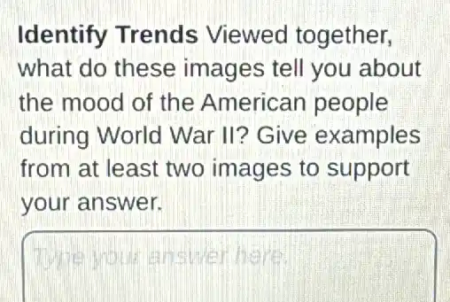 Identify Trends Viewed together,
what do these images tell you about
the mood of the American people
during World War II? Give examples
from at least two images to support
your answer.
square