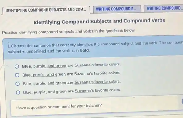 Identifying Compound Subjects and Compound Verbs
Practice identifying compound subjects and verbs in the questions below.
1.Choose the sentence that correctly identifies the compound subject and the verb The compoun
subject is underlined and the verb is in bold
Blue, purple, and green are Suzanna's favorite colors.
Blue, purple, and green are Suzanna's favorite colors.
Blue, purple, and green are Suzanna's favorite colors.
Blue, purple, and green are Suzanna's favorite colors.
Have a question or comment for your teacher?