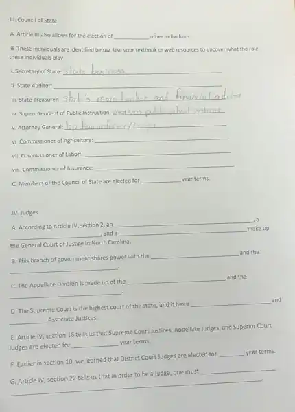 III. Council of State
A. Article III also allows for the election of __ other individuals.
B. These individuals are identified below. Use your textbook or web resources to uncover what the role
these individuals play.
i. Secretary of State: __
ii. State Auditor: __
iii. State Treasurer:
__ main banker and financial adv
iv. Superintendent of Public Instruction:
__
v. Attorney General:
__
vi. Commissioner of Agriculture:
__
vii. Commissioner of Labor:
__
viii. Commissioner of Insurance:
__
C. Members of the Council of State are elected for
__ year terms.
IV. Judges
A. According to Article IV, section 2, an
__
__ , and a __
make up
the General Court of Justice in North Carolina.
__
B. This branch of government shares power with the
__ and the
__
C. The Appellate Division is made up of the
__
and the
D. The Supreme Court is the highest court of the state, and it has a
__
and
__ Associate Justices.
E. Article IV, section 16 tells us that Supreme Court Justices, Appellate Judges and Superior Court
Judges are elected for
__ year terms.
F. Earlier in section 10, we learned that District Court Judges are elected for
__ year terms.
__
G. Article IV, section 22 tells us that in order to be a judge, one must
__