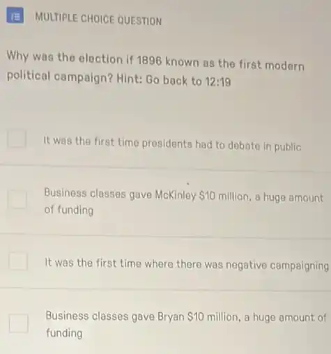 III MULTIPLE CHOICE QUESTION
Why was the election if 1896 known as the first modern
political campaign? Hint: Go back to 12:19
It was the first time presidents had to debate in public
Business classes gave McKinley 10 million, a huge amount
of funding
It was the first time where there was negative campaigning
Business classes gave Bryan 10 million, a huge amount of