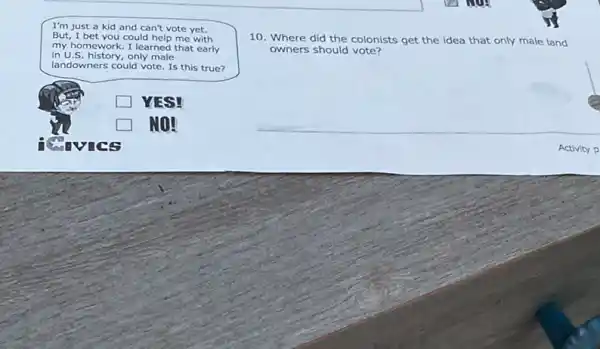 I'm just a kid and can't vote yet.
But, I bet you could help me with
my homework. I learned that early
in U.S. history, only male
landowners could vote. Is this true?
square  YES!
Revics
10. Where did the colonists get the idea that only male land
owners should vote?