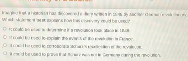 Imagine that a historian has discovered a diary written in 1848 by another German revolutionary.
Which statement best explains how this discovery could be used?
It could be used to determine if a revolution took place in 1848.
It could be used to explain the events of the revolution in France.
It could be used to corroborate Schurz's recollection of the revolution.
It could be used to prove that Schurz was not in Germany during the revolution.