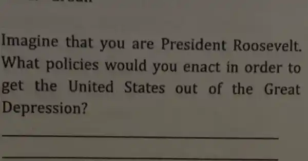 Imagine that you are Pre esident Roosevelt.
What policies would you enact in to
get the I Jnited out of the Great
Depr ession?
__