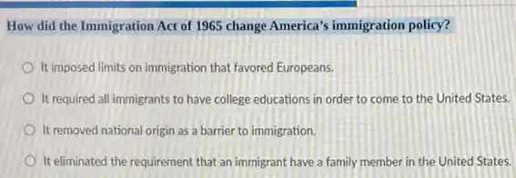 How did the Immigration Act of 1965 change America's immigration policy?
It imposed limits on immigration that favored Europeans.
It required all immigrants to have college educations in order to come to the United States.
It removed national origin as a barrier to immigration.
It eliminated the requirement that an immigrant have a family member in the United States.