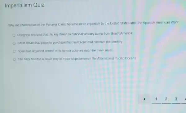 Imperialism Quiz
Why did construction of the Panama Canal become more important to the United States after the Spanish-American War?
Congress realized that the key threat to national security came from South America.
Great Entain had plans to purchase the canal zone and colonize the territory.
Spain had regained control of its former colonies near the canal route.
The navy needed a faster way to move ships between the Atlantic and Pacific Oceans