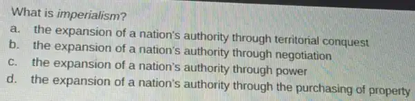 What is imperialism?
a. the expansion of a nation's authority through territorial conquest
b. the expansion of a nation's authority through negotiation
c. the expansion of a nation's authority through power
d. the expansion of a nation's authority through the purchasing of property