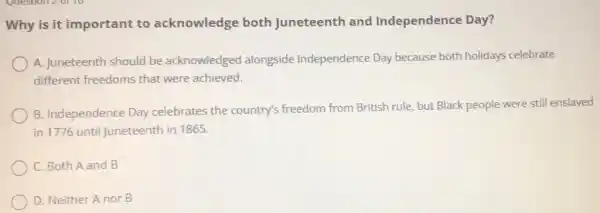 Why is it important to acknowledge both Juneteenth and Independence Day?
) A. Juneteenth should be acknowledged alongside Independence Day because both holidays celebrate
different freedoms that were achieved.
B. Independence Day celebrates the country's freedom from British rule but Black people were still enslaved
in 1776 until Juneteenth in 1865.
C. Both A and B
D. Neither A nor B