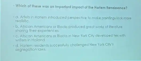 Which of these was an Important impact of the Harlem Renaissance?
-a. Artists in Harlem introduced perspective to make paintings look more
realistic.
b. African Americans or Blacks produced great works of literature
sharing their experiences.
- c. African Americans or Blacks in New York City developed ties with
writers in Holland.
d. Harlem residents successfully challenged New York City's
segregation laws.