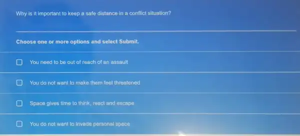 Why is it important to keep a safe distance in a conflict situation?
Choose one or more options and select Submit.
D You need to be out of reach of an assault
You do not want to make them feel threatened
Space gives time to think, react and escape
You do not want to invade personal space