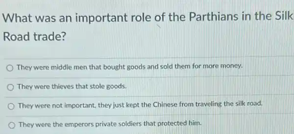 What was an important role of the Parthians in the Silk
Road trade?
They were middle men that bought goods and sold them for more money.
They were thieves that stole goods.
They were not important they just kept the Chinese from traveling the silk road.
They were the emperors private soldiers that protected him.