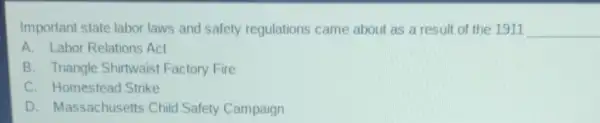 Important state labor laws and safety regulations came about as a result of the 1911 __
A. Labor Relations Act
B. Triangle Shirtwaist Factory Fire
C. Homestead Strike
D. Massachusetts Child Safety Campaign