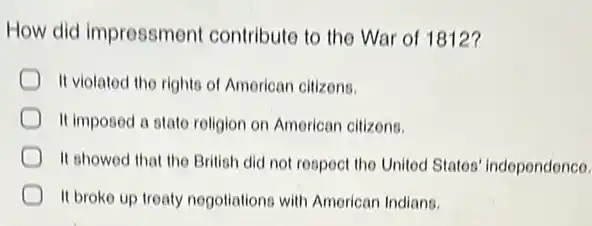 How did impressment contribute to the War of 1812?
It violated the rights of American citizons.
It imposed a state religion on American cilizons.
It showed that the British did not respect the United States independence.
It broke up treaty nogotiations with American Indians.