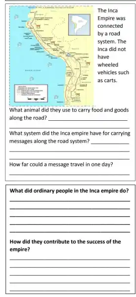 The Inca
Empire was
connected
by a road
system. The
Inca did not
have
wheeled
vehicles such
as carts.
What animal did they use to carry food and goods
__
What system did the Inca empire have for carrying
__
__
How far could a message travel in one day?
__
What did ordinary people in the Inca empire do?
__
How did they contribute to the success of the
empire?
__