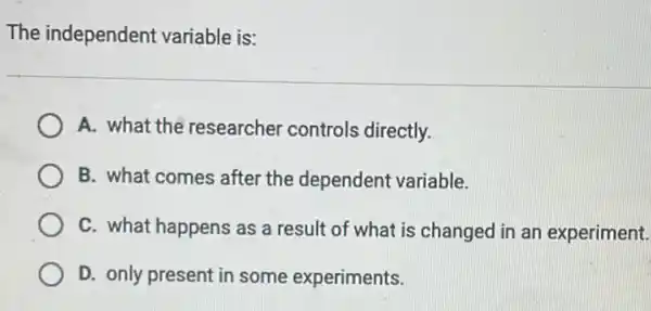 The independent variable is:
A. what the researcher controls directly.
B. what comes after the dependent variable.
C. what happens as a result of what is changed in an experiment.
D. only present in some experiments.