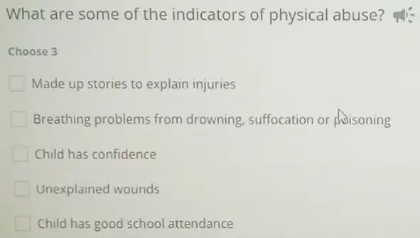 What are some of the indicators of physical abuse?
Choose 3
Made up stories to explain injuries
Breathing problems from drowning, suffocation or phoisoning
Child has confidence
Unexplained wounds
Child has good school attendance