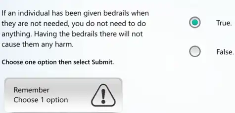 If an individual has been given bedrails when
they are not needed , you do not need to do
anything. Having the bedrails there will not
cause them any harm.
Choose one option then select Submit.
Remember
Choose 1 option
True.
False.