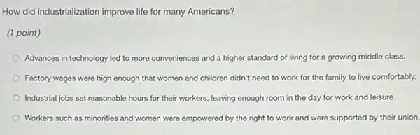 How did industrialization improve life for many Americans?
(1 point)
Advances in technology led to more conveniences and a higher standard of living for a growing middle class.
Factory wages were high enough that women and children didn't need to work for the family to live comfortably.
Industrial jobs set reasonable hours for their workers leaving enough room in the day for work and leisure.
Workers such as minorities and women were empowered by the right to work and were supported by their union.