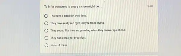 To infer someone is angry a clue might be __	1 point
The have a smile on their face.
They have really red eyes, maybe from crying.
They sound like they are growling when they answer questions.
They had cereal for breakfast.
None of these.