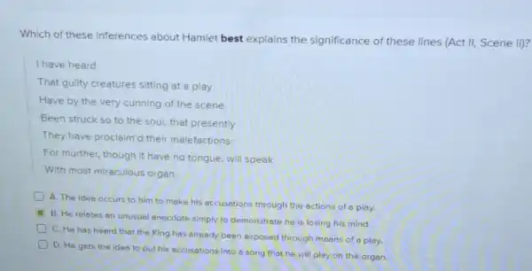 Which of these inferences about Hamlet best explains the significance of these lines (Act II, Scene ii)?
I have heard
That guilty creatures sitting at a play
Have by the very cunning of the scene
Been struck so to the soul, that presently
They have proclaim'd their malefactions:
For murther, though it have no tongue, will speak
With most miraculous organ
A. The idea occurs to him to make his accusations through the actions of a play.
B. He relates an unusual anecdote simply to demonstrate he is losing his mind.
D
C. He has heard that the King has already been exposed through means of a play.
D. He gets the idea to put his accusations into o song that he will play on the organ.