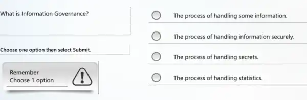 What is Information Governance?
Choose one option then select Submit.
Remember
Choose 1 option
The process of handling some information.
The process of handling information securely.
The process of handling secrets.
The process of handling statistics.