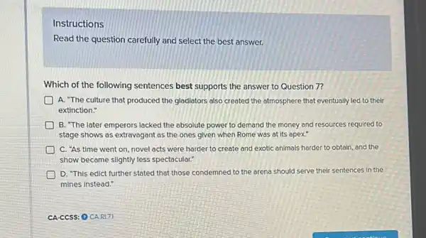 Instructions
Read the question carefully and select the best answer.
Which of the following sentences best supports the answer to Question 7?
D A. "The culture that produced the gladiators also created the atmosphere that eventually led to their
extinction."
B. "The later emperors lacked the absolute power to demand the money and resources required to
stage shows as extravagant as the ones given when Rome was at its apex."
C. "As time went on, novel acts were harder to create and exotic animals harder to obtain, and the
show became slightly less spectacular."
D. "This edict further stated that those condemned to the arena should serve their sentences in the
mines instead."