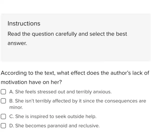 Instructions
Read the question carefully and select the best
answer.
According to the text, what effect does the author's lack of
motivation have on her?
A. She feels stressed out and terribly anxious.
B. She isn't terribly affected by it since the consequences are
minor.
C. She is inspired to seek outside help.
D. She becomes paranoid and reclusive.