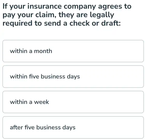 If your insur ance compa o
pay you r claim , they are le gally
required to send a check or draft:
within a month
within five business days
within a week
after five business days